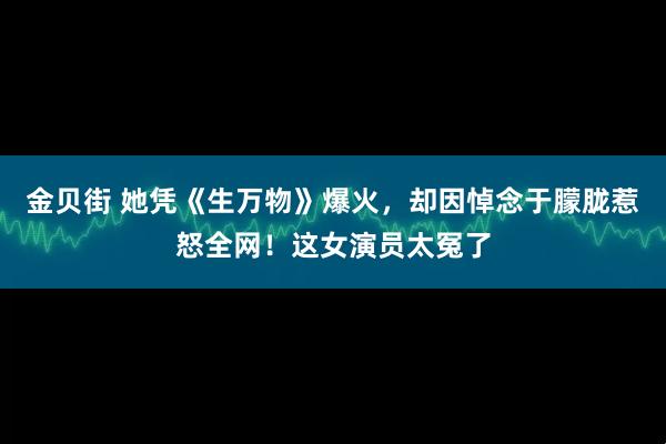 金贝街 她凭《生万物》爆火，却因悼念于朦胧惹怒全网！这女演员太冤了