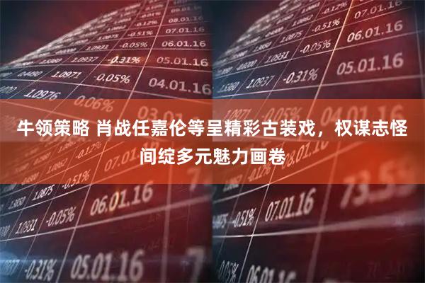 牛领策略 肖战任嘉伦等呈精彩古装戏，权谋志怪间绽多元魅力画卷