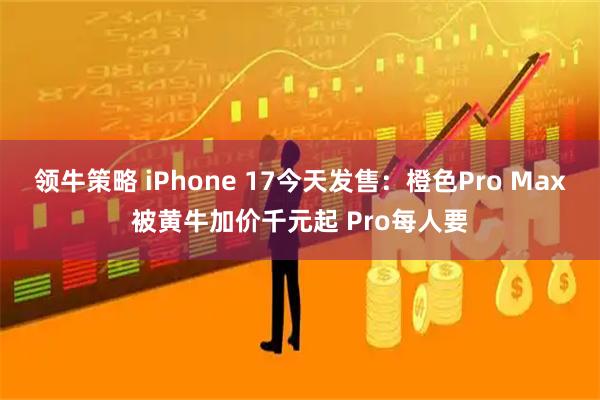 领牛策略 iPhone 17今天发售：橙色Pro Max被黄牛加价千元起 Pro每人要