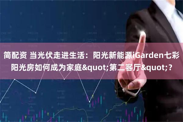 简配资 当光伏走进生活：阳光新能源iGarden七彩阳光房如何成为家庭&quot;第二客厅&quot;？