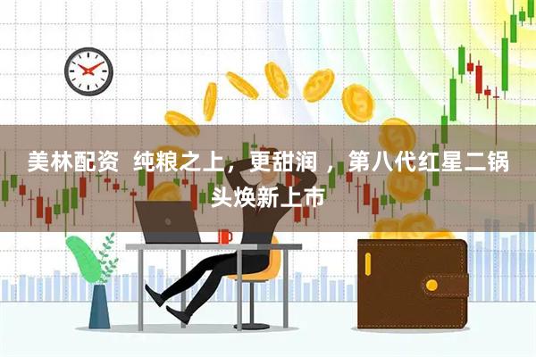 美林配资  纯粮之上，更甜润 ，第八代红星二锅头焕新上市