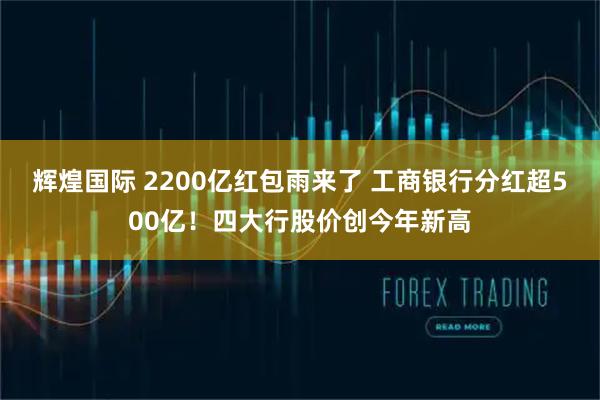 辉煌国际 2200亿红包雨来了 工商银行分红超500亿！四大行股价创今年新高
