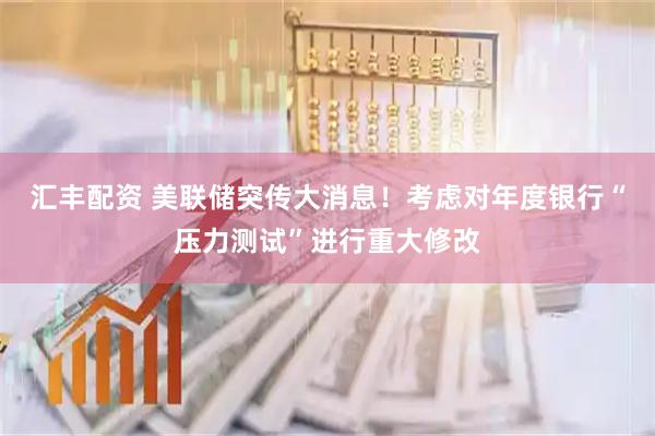 汇丰配资 美联储突传大消息！考虑对年度银行“压力测试”进行重大修改