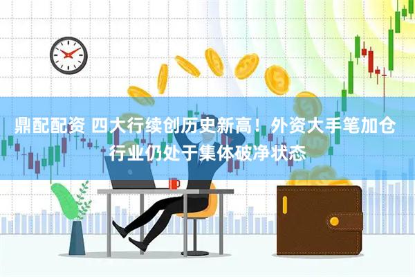 鼎配配资 四大行续创历史新高！外资大手笔加仓 行业仍处于集体破净状态