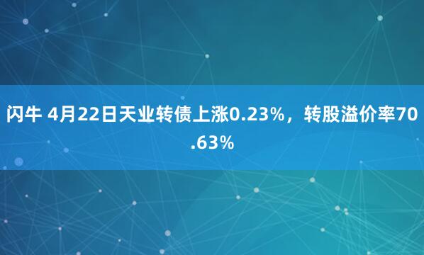 闪牛 4月22日天业转债上涨0.23%，转股溢价率70.63%