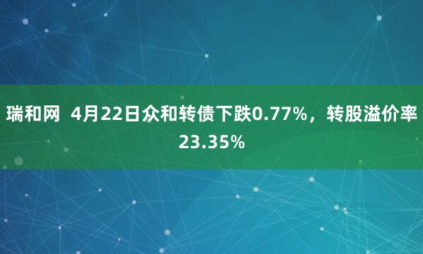 瑞和网  4月22日众和转债下跌0.77%，转股溢价率23.35%