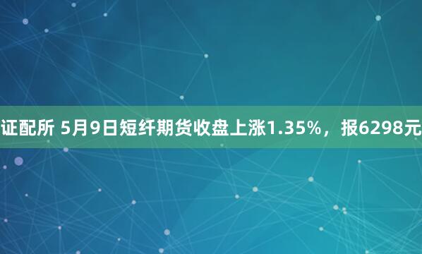 证配所 5月9日短纤期货收盘上涨1.35%，报6298元