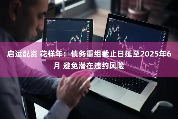 启运配资 花样年：债务重组截止日延至2025年6月 避免潜在违约风险