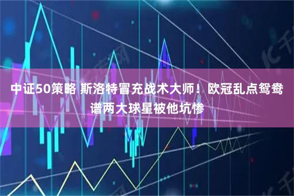 中证50策略 斯洛特冒充战术大师！欧冠乱点鸳鸯谱两大球星被他坑惨